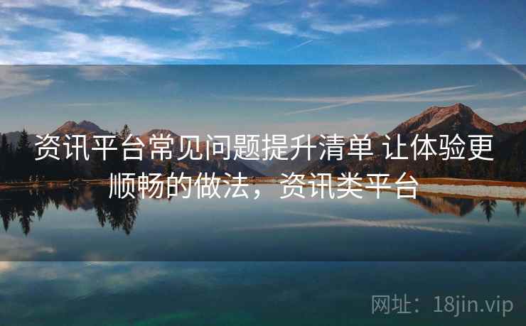 资讯平台常见问题提升清单 让体验更顺畅的做法，资讯类平台