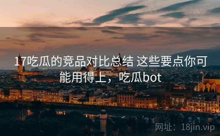 17吃瓜的竞品对比总结 这些要点你可能用得上，吃瓜bot