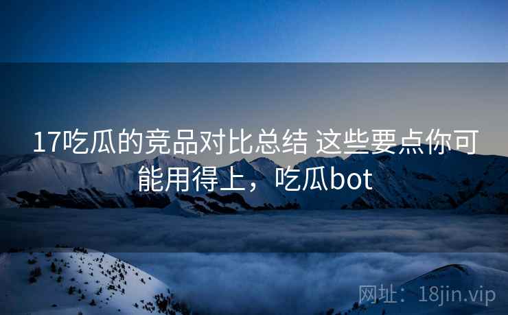 17吃瓜的竞品对比总结 这些要点你可能用得上，吃瓜bot