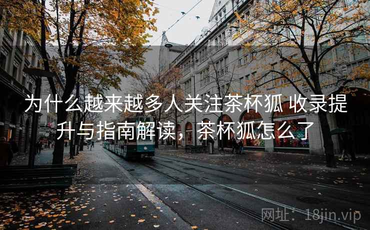 为什么越来越多人关注茶杯狐 收录提升与指南解读,茶杯狐怎么了 为什么越来越多人关注茶杯狐 收录提升与指南解读,茶杯狐怎么了