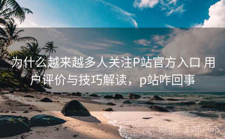 为什么越来越多人关注P站官方入口 用户评价与技巧解读，p站咋回事