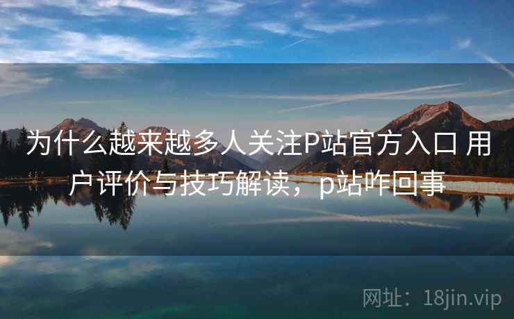 为什么越来越多人关注P站官方入口 用户评价与技巧解读，p站咋回事