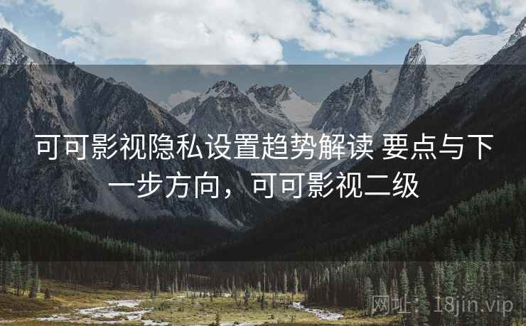 可可影视隐私设置趋势解读 要点与下一步方向，可可影视二级