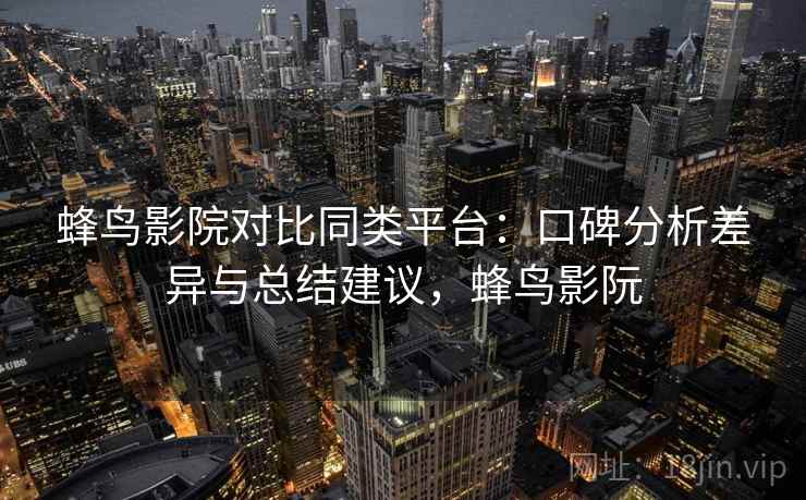 蜂鸟影院对比同类平台：口碑分析差异与总结建议，蜂鸟影阮