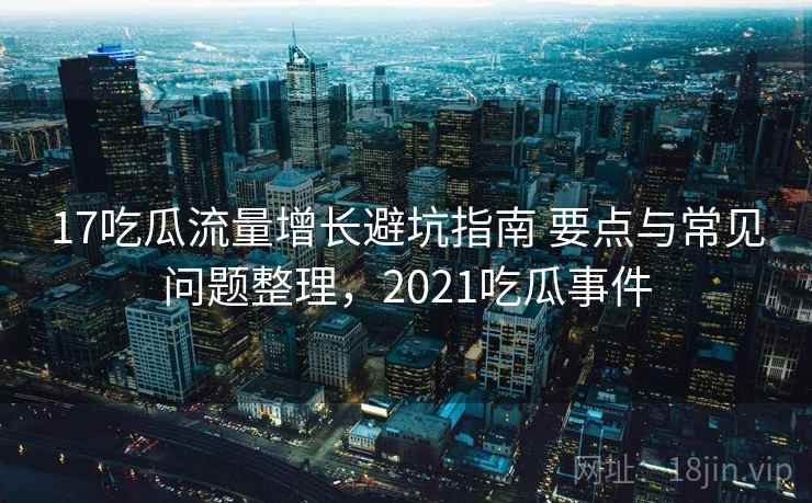 17吃瓜流量增长避坑指南 要点与常见问题整理，2021吃瓜事件
