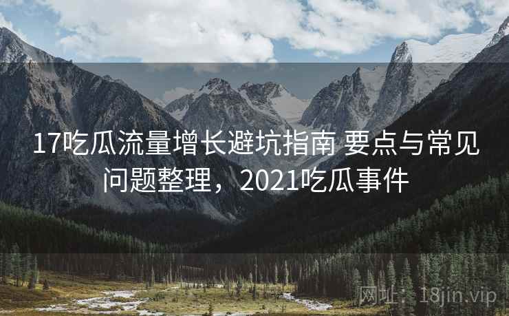 17吃瓜流量增长避坑指南 要点与常见问题整理，2021吃瓜事件