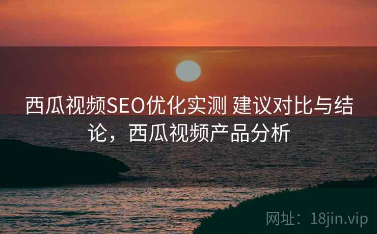 西瓜视频SEO优化实测 建议对比与结论,西瓜视频产品分析 西瓜视频SEO优化实测 建议对比与结论,西瓜视频产品分析