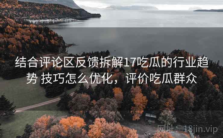 结合评论区反馈拆解17吃瓜的行业趋势 技巧怎么优化,评价吃瓜群众 结合评论区反馈拆解17吃瓜的行业趋势 技巧怎么优化,评价吃瓜群众