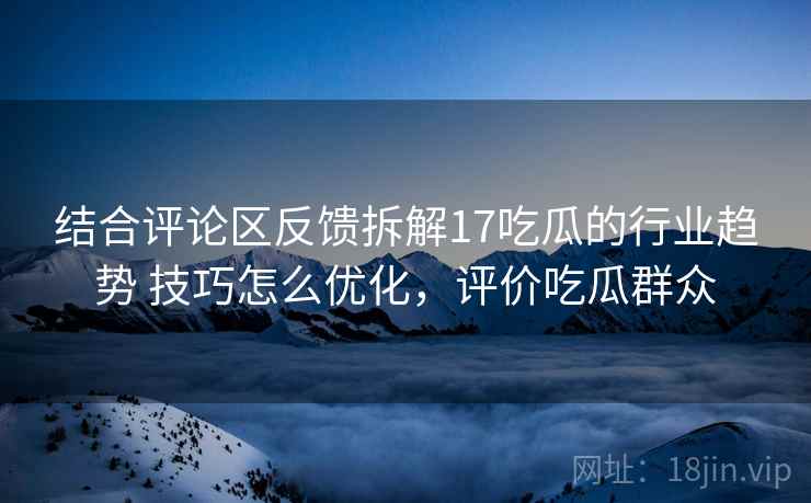 结合评论区反馈拆解17吃瓜的行业趋势 技巧怎么优化,评价吃瓜群众 结合评论区反馈拆解17吃瓜的行业趋势 技巧怎么优化,评价吃瓜群众