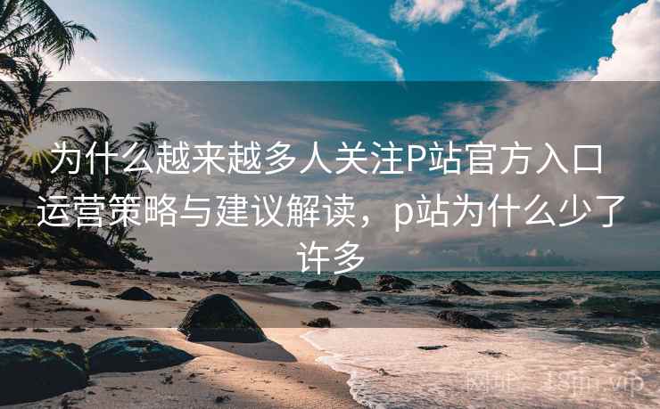 为什么越来越多人关注P站官方入口 运营策略与建议解读，p站为什么少了许多