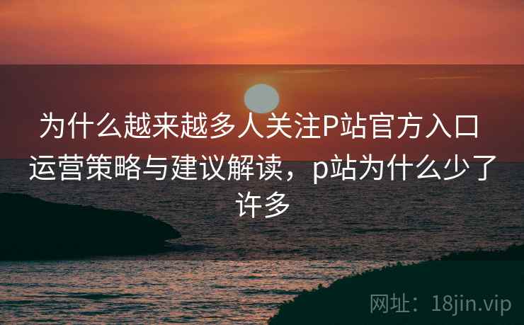 为什么越来越多人关注P站官方入口 运营策略与建议解读，p站为什么少了许多