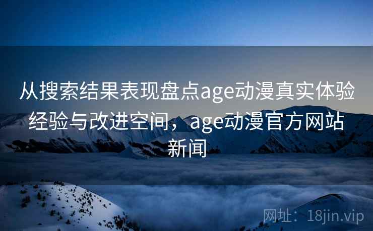 从搜索结果表现盘点age动漫真实体验 经验与改进空间，age动漫官方网站 新闻