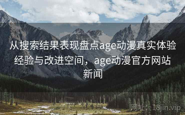 从搜索结果表现盘点age动漫真实体验 经验与改进空间，age动漫官方网站 新闻