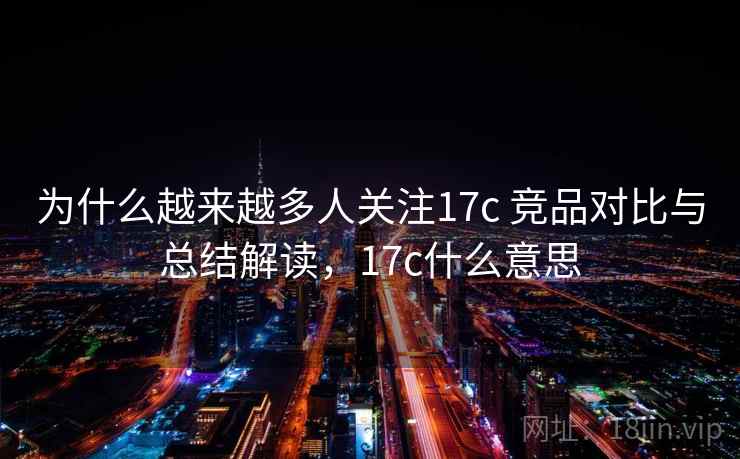 为什么越来越多人关注17c 竞品对比与总结解读,17c什么意思 为什么越来越多人关注17c 竞品对比与总结解读,17c什么意思