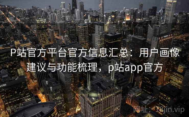 P站官方平台官方信息汇总：用户画像建议与功能梳理，p站app官方
