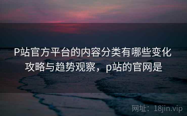 P站官方平台的内容分类有哪些变化 攻略与趋势观察，p站的官网是