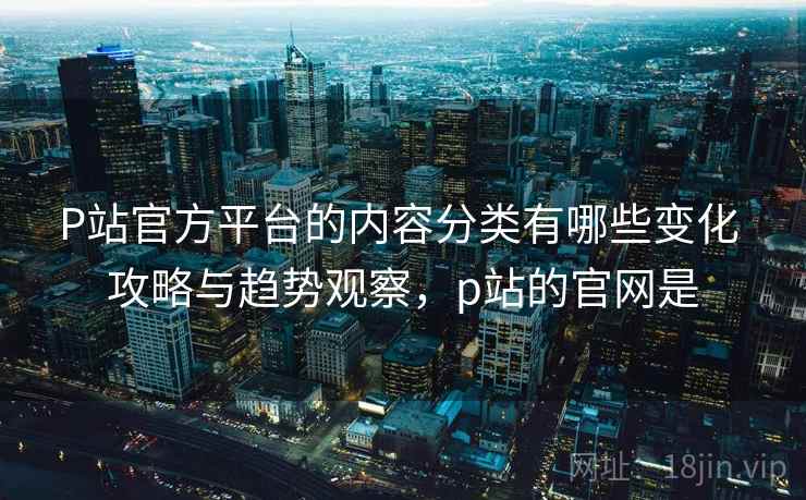 P站官方平台的内容分类有哪些变化 攻略与趋势观察，p站的官网是