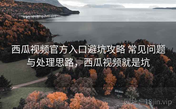 西瓜视频官方入口避坑攻略 常见问题与处理思路，西瓜视频就是坑