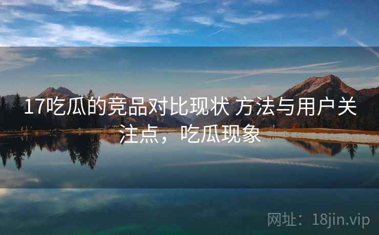 17吃瓜的竞品对比现状 方法与用户关注点，吃瓜现象