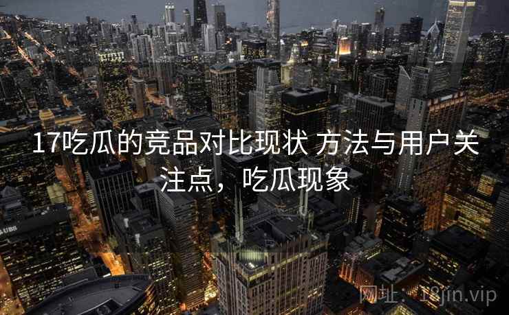 17吃瓜的竞品对比现状 方法与用户关注点，吃瓜现象