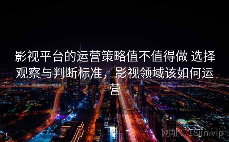 影视平台的运营策略值不值得做 选择观察与判断标准，影视领域该如何运营