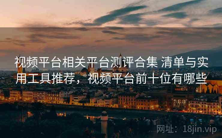 视频平台相关平台测评合集 清单与实用工具推荐，视频平台前十位有哪些