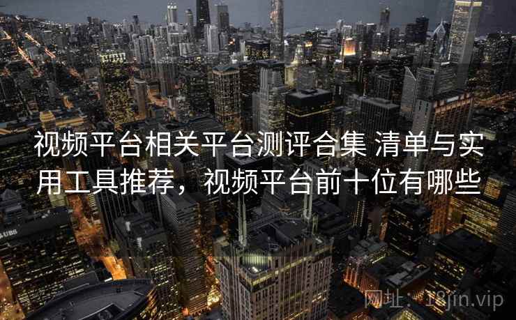 视频平台相关平台测评合集 清单与实用工具推荐，视频平台前十位有哪些