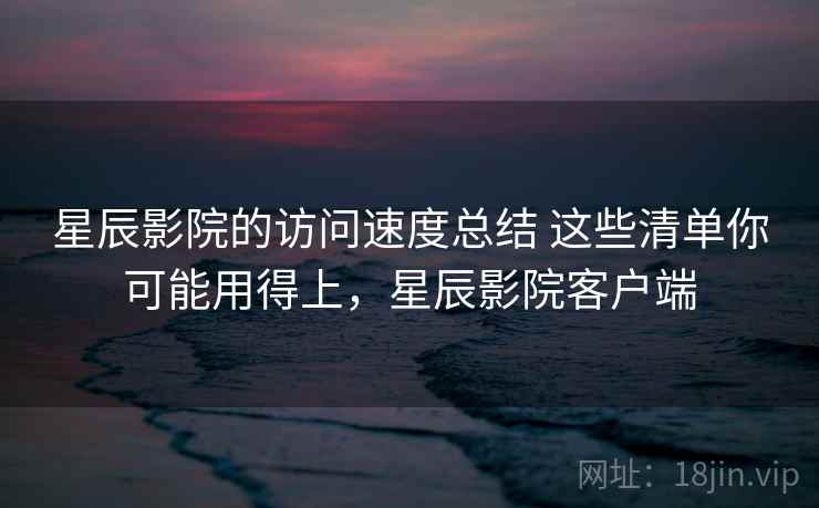 星辰影院的访问速度总结 这些清单你可能用得上，星辰影院客户端