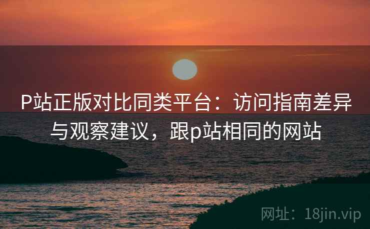 P站正版对比同类平台：访问指南差异与观察建议，跟p站相同的网站