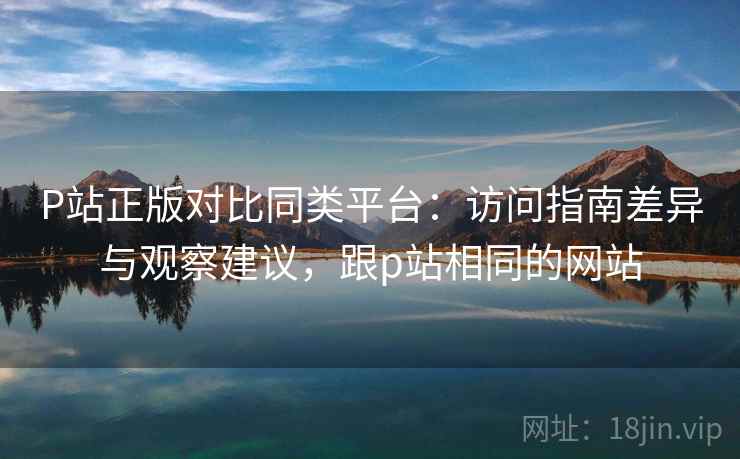 P站正版对比同类平台：访问指南差异与观察建议，跟p站相同的网站