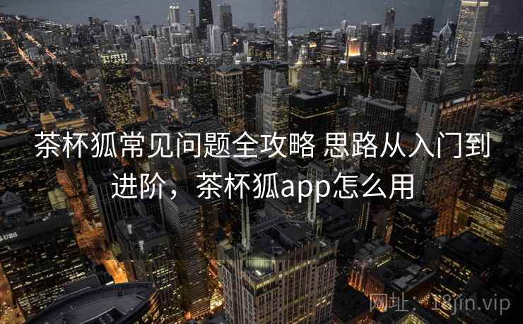 茶杯狐常见问题全攻略 思路从入门到进阶，茶杯狐app怎么用