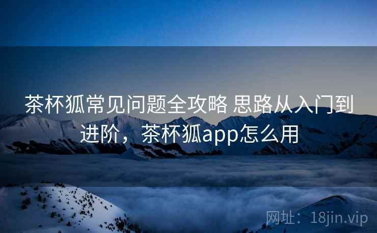 茶杯狐常见问题全攻略 思路从入门到进阶，茶杯狐app怎么用