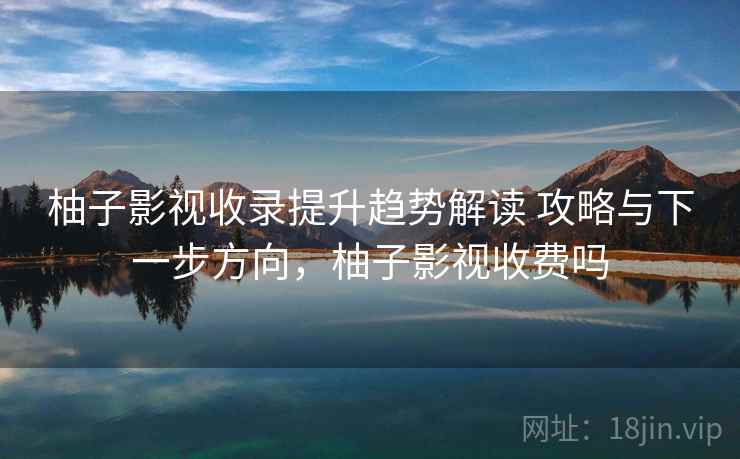 柚子影视收录提升趋势解读 攻略与下一步方向，柚子影视收费吗