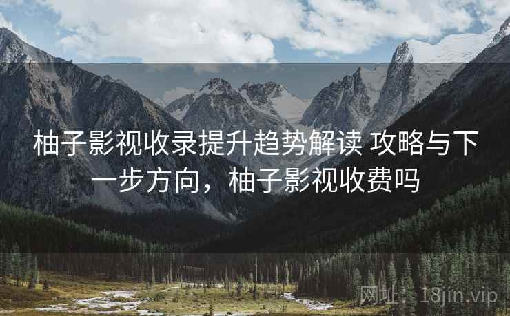 柚子影视收录提升趋势解读 攻略与下一步方向，柚子影视收费吗