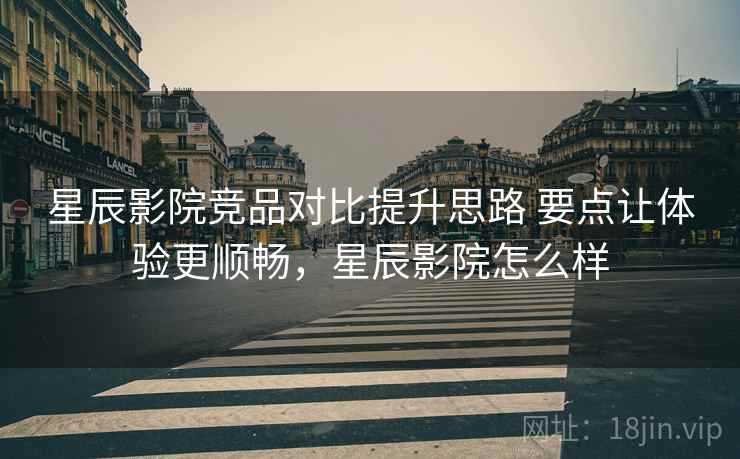 星辰影院竞品对比提升思路 要点让体验更顺畅，星辰影院怎么样