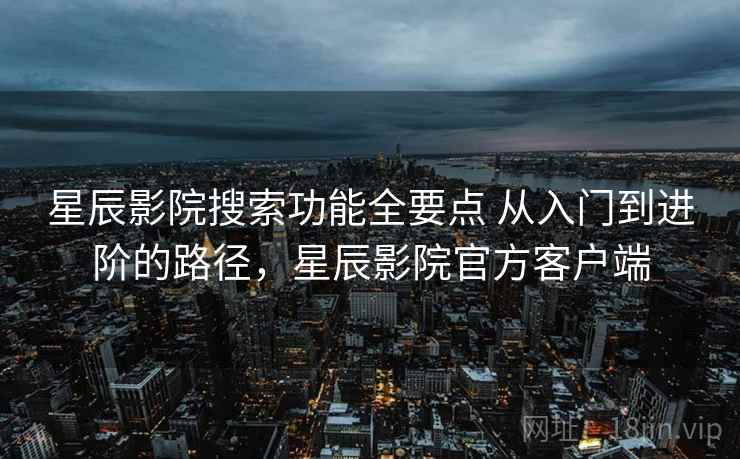 星辰影院搜索功能全要点 从入门到进阶的路径，星辰影院官方客户端