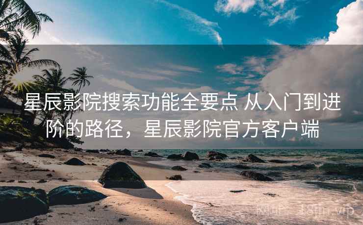 星辰影院搜索功能全要点 从入门到进阶的路径，星辰影院官方客户端