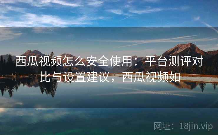 西瓜视频怎么安全使用：平台测评对比与设置建议，西瓜视频如