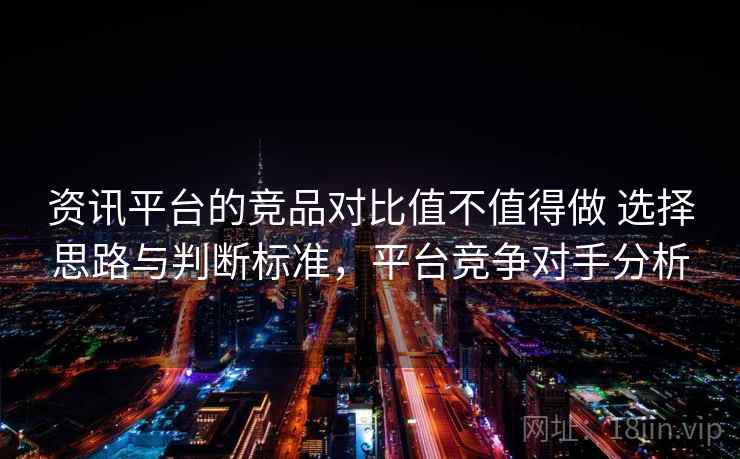 资讯平台的竞品对比值不值得做 选择思路与判断标准，平台竞争对手分析