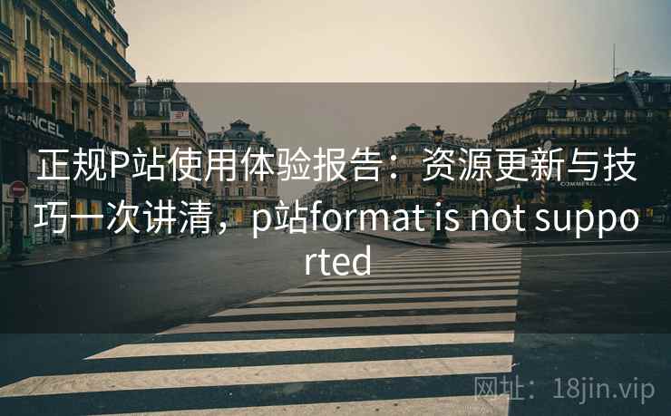 正规P站使用体验报告：资源更新与技巧一次讲清，p站format is not supported