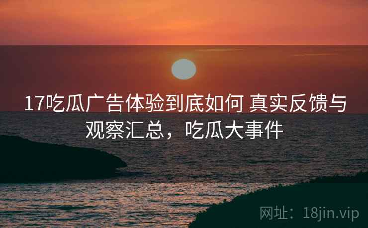 17吃瓜广告体验到底如何 真实反馈与观察汇总，吃瓜大事件