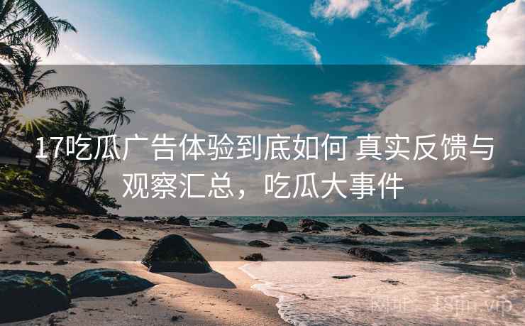 17吃瓜广告体验到底如何 真实反馈与观察汇总，吃瓜大事件