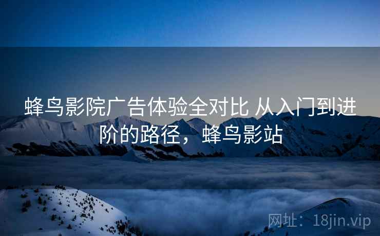 蜂鸟影院广告体验全对比 从入门到进阶的路径，蜂鸟影站