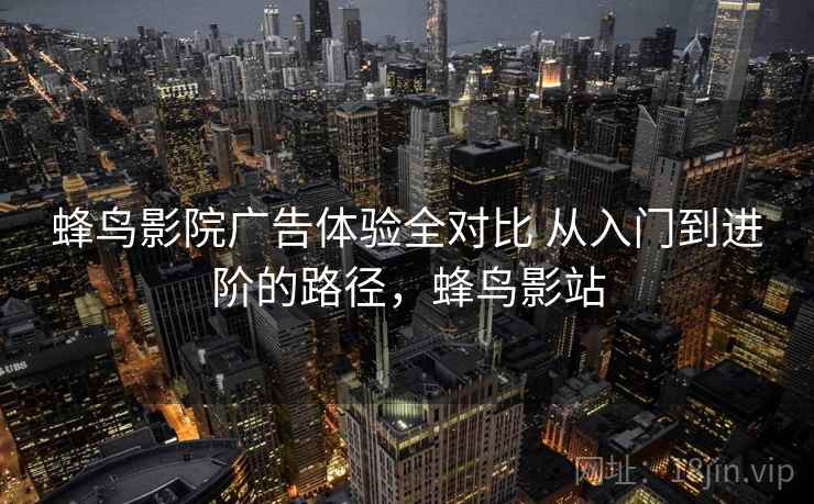 蜂鸟影院广告体验全对比 从入门到进阶的路径，蜂鸟影站