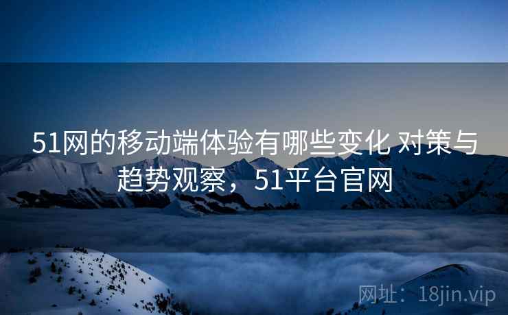 51网的移动端体验有哪些变化 对策与趋势观察，51平台官网