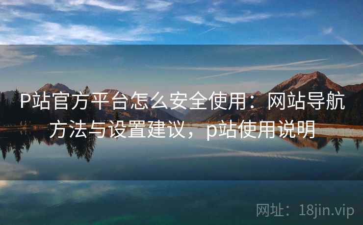 P站官方平台怎么安全使用：网站导航方法与设置建议，p站使用说明
