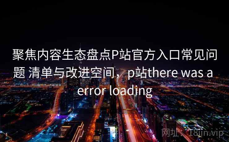 聚焦内容生态盘点P站官方入口常见问题 清单与改进空间，p站there was a error loading