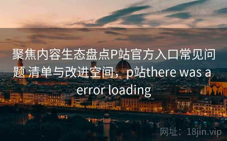 聚焦内容生态盘点P站官方入口常见问题 清单与改进空间，p站there was a error loading