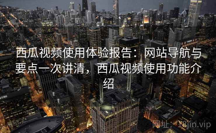 西瓜视频使用体验报告：网站导航与要点一次讲清，西瓜视频使用功能介绍