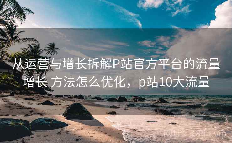 从运营与增长拆解P站官方平台的流量增长 方法怎么优化，p站10大流量